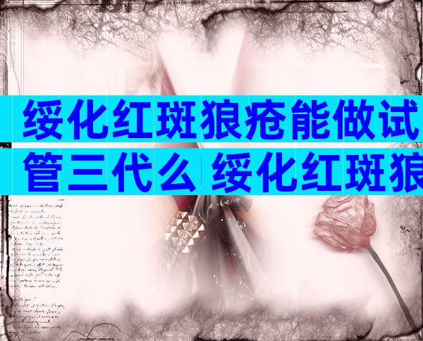 绥化红斑狼疮能做试管三代么 绥化红斑狼疮做试管几率大吗